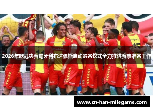 2026年欧冠决赛匈牙利布达佩斯启动筹备仪式全力推进赛事准备工作