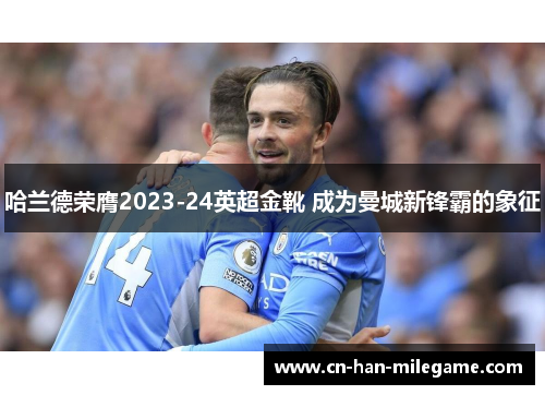 哈兰德荣膺2023-24英超金靴 成为曼城新锋霸的象征 哈兰德荣膺2023-24英超金靴 成为曼城新锋霸的象征