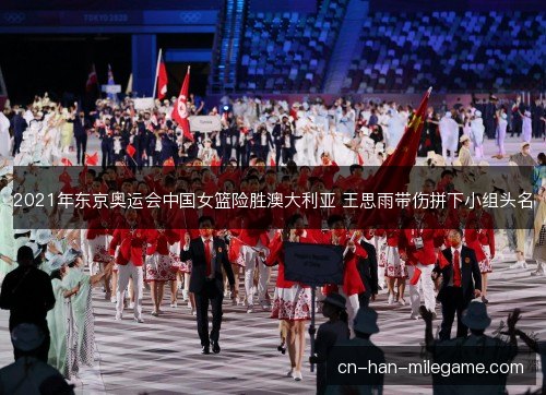 2021年东京奥运会中国女篮险胜澳大利亚 王思雨带伤拼下小组头名 2021年东京奥运会中国女篮险胜澳大利亚 王思雨带伤拼下小组头名